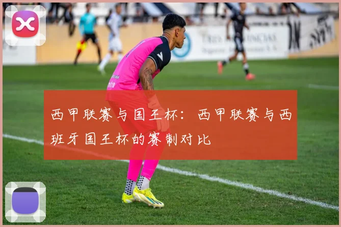 西甲联赛与国王杯:西甲联赛与西班牙国王杯的赛制对比