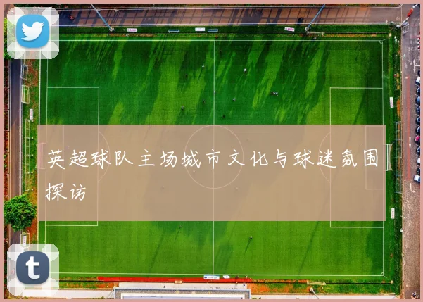 英超球队主场城市文化与球迷氛围探访
