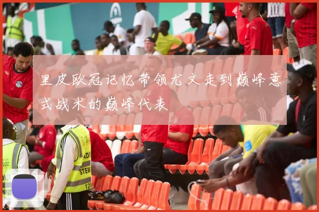 里皮欧冠记忆带领尤文走到巅峰意式战术的巅峰代表